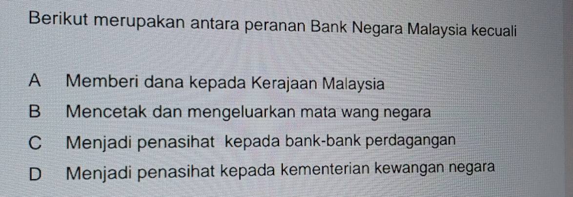 Berikut merupakan antara peranan Bank Negara Malaysia kecuali
A Memberi dana kepada Kerajaan Malaysia
B Mencetak dan mengeluarkan mata wang negara
C Menjadi penasihat kepada bank-bank perdagangan
D Menjadi penasihat kepada kementerian kewangan negara