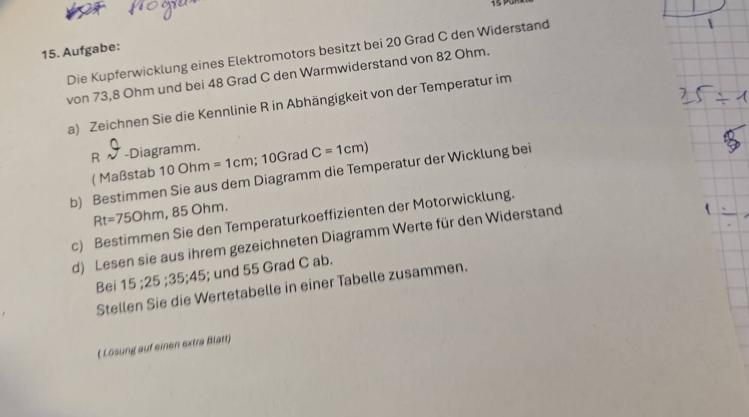 Aufgabe: 
Die Kupferwicklung eines Elektromotors besitzt bei 20 Grad C den Widerstand 
von 73,8 Ohm und bei 48 Grad C den Warmwiderstand von 82 Ohm. 
a) Zeichnen Sie die Kennlinie R in Abhängigkeit von der Temperatur im 
R -Diagramm. 
( Maßstab 100hm=1cm; 10Grad C=1cm)
b) Bestimmen Sie aus dem Diagramm die Temperatur der Wicklung bei
Rt=750hm , 85 Ohm. 
c) Bestimmen Sie den Temperaturkoeffizienten der Motorwicklung. 
d) Lesen sie aus ihrem gezeichneten Diagramm Werte für den Widerstand 
Bei 15; 25 35; 45; und 55 Grad C ab. 
Stellen Sie die Wertetabelle in einer Tabelle zusammen. 
( Lösung auf einen extra Blatt)