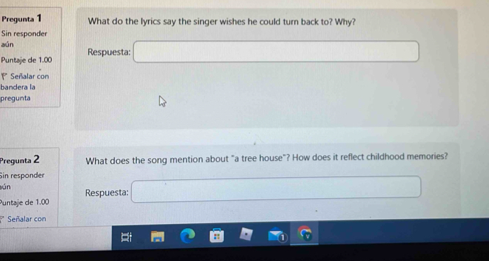 Pregunta 1 What do the lyrics say the singer wishes he could turn back to? Why? 
Sin responder 
aún Respuesta: 
Puntaje de 1.00
Señalar con 
bandera la 
pregunta 
Pregunta 2 What does the song mention about "a tree house"? How does it reflect childhood memories? 
Sin responder 
ún 
Respuesta: 
Puntaje de 1.00
Señalar con