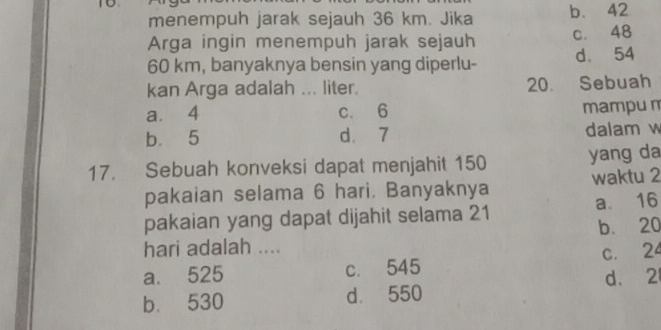 menempuh jarak sejauh 36 km. Jika b. 42
Arga ingin menempuh jarak sejauh c. 48
60 km, banyaknya bensin yang diperlu- d. 54
kan Arga adalah ... liter. 20. Sebuah
a. 4 c. 6 mampu m
b 5 d. 7 dalam w
17. Sebuah konveksi dapat menjahit 150 yang da
pakaian selama 6 hari. Banyaknya waktu 2
pakaian yang dapat dijahit selama 21 a. 16
b. 20
hari adalah ....
a. 525 c. 545 c. 24
b. 530 d. 550 d. 2