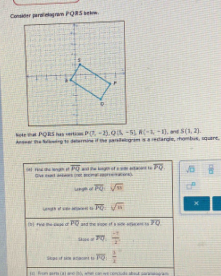 Note that PQRS has vertices  , and S(1,2).
Answer the following to deternine if the paralelogram is a rectangle, rhombus, square,
[6] Fie the longeh o overline PQ and the loegth of a side adasent to overline PQ. sqrt(□ )  □ /□  
Give exact amsmars (not pecimal sporemmations).
Lregth of overline PQ:sqrt(53)
Length of sihe iigient to overline PQ=sqrt(11)
χ
[3finld the slape of overline PQ and the slope of a side odsocent to overline PQ.
Slope of FQ, (-7)/2 ,
Sisps of side adacsnt to overline PQ| 1/2 
(c) From perts (z) and (67, what can we conclude about paramasgrai