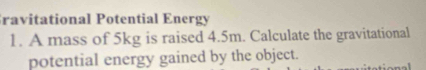 ravitational Potential Energy 
1. A mass of 5kg is raised 4.5m. Calculate the gravitational 
potential energy gained by the object.