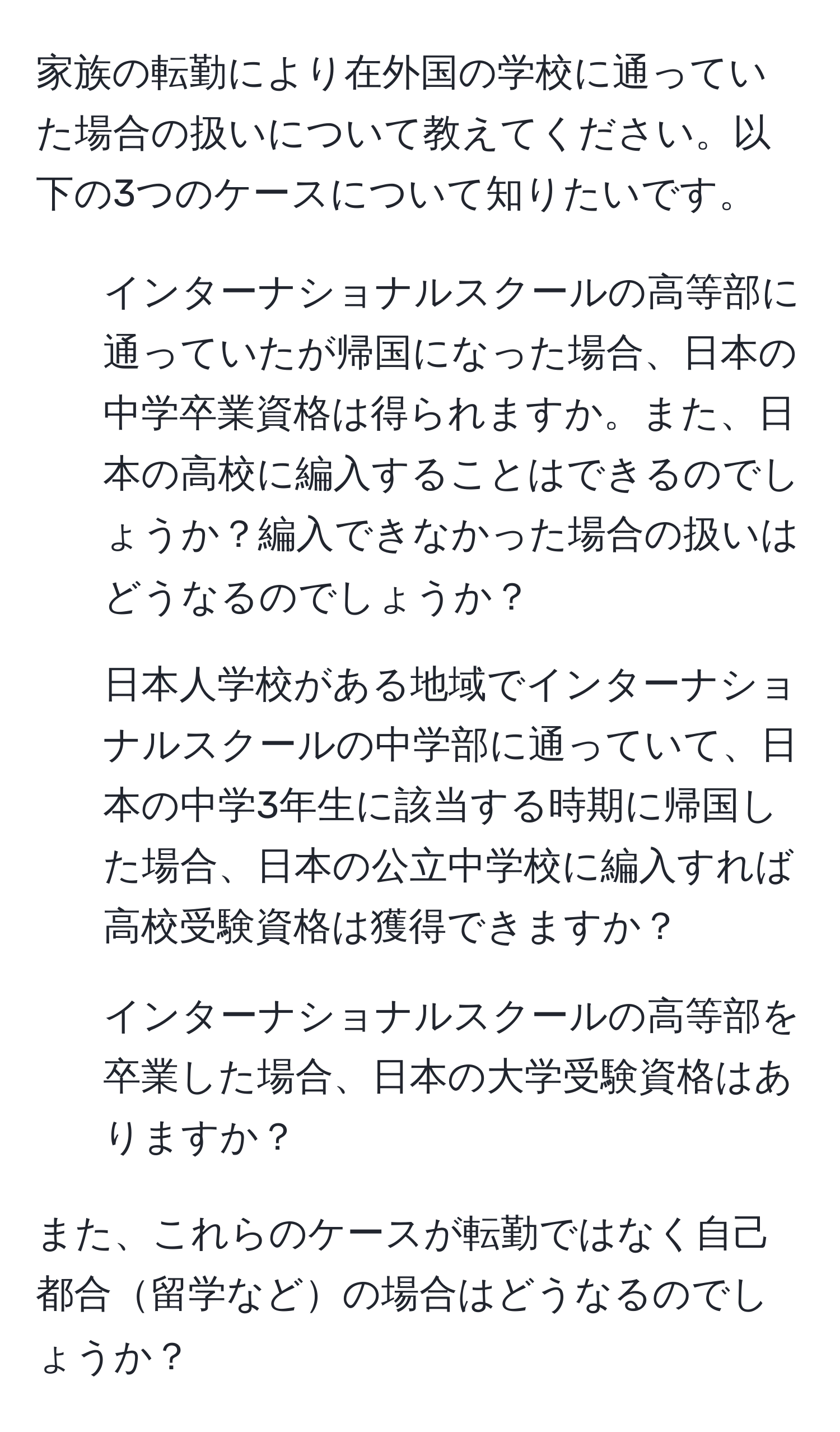 家族の転勤により在外国の学校に通っていた場合の扱いについて教えてください。以下の3つのケースについて知りたいです。

1. インターナショナルスクールの高等部に通っていたが帰国になった場合、日本の中学卒業資格は得られますか。また、日本の高校に編入することはできるのでしょうか？編入できなかった場合の扱いはどうなるのでしょうか？

2. 日本人学校がある地域でインターナショナルスクールの中学部に通っていて、日本の中学3年生に該当する時期に帰国した場合、日本の公立中学校に編入すれば高校受験資格は獲得できますか？

3. インターナショナルスクールの高等部を卒業した場合、日本の大学受験資格はありますか？

また、これらのケースが転勤ではなく自己都合留学などの場合はどうなるのでしょうか？