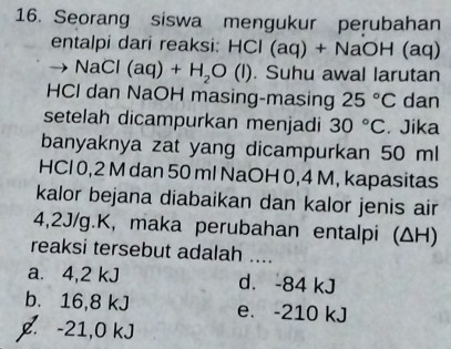 Seorang siswa mengukur perubahan
entalpi dari reaksi: HCl (aq) + NaOH (aq)
NaCl (aq)+H_2O(l). Suhu awal larutan
HCl dan NaOH masing-masing 25°C dan
setelah dicampurkan menjadi 30°C. Jika
banyaknya zat yang dicampurkan 50 ml
HCl 0,2 M dan 50 ml NaOH 0,4 M, kapasitas
kalor bejana diabaikan dan kalor jenis air
4,2J/g.K, maka perubahan entalpi (ΔH)
reaksi tersebut adalah ....
a. 4,2 kJ d. -84 kJ
b. 16,8 kJ e. -210 kJ
g. -21,0 kJ