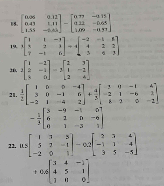 beginbmatrix 0.06&0.12 0.43&1.11 1.55&-0.43endbmatrix -beginbmatrix 0.77&-0.75 0.22&-0.65 1.09&-0.57endbmatrix
19. 3beginbmatrix 1&1&-3 3&2&3 7&-1&6endbmatrix +4beginbmatrix -2&-1&8 4&2&2 3&6&3endbmatrix
20. 2beginbmatrix 1&-2 2&-1 3&0endbmatrix -3beginbmatrix 2&3 1&-2 2&4endbmatrix
21.  1/2 beginbmatrix 1&0&0&-4 3&0&-1&6 -2&1&-4&2endbmatrix + 4/3 beginbmatrix 3&0&-1&4 -2&1&-6&2 8&2&0&-2endbmatrix
- 1/3 beginbmatrix 3&-9&-1&0 6&2&0&-6 0&1&-3&1endbmatrix
22. 0.5beginbmatrix 1&3&5 5&2&-1 -2&0&1endbmatrix -0.2beginbmatrix 2&3&4 -1&1&-4 3&5&-5endbmatrix
+0.6beginbmatrix 3&4&-1 4&5&1 1&0&0endbmatrix