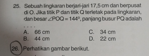 Sebuah lingkaran berjari-jari 17,5 cm dan berpusat
di O. Jika titik P dan titik Q terletak pada lingkaran,
dan besar ∠ POQ=144° , panjang busur PQ adalah
A. 66 cm C. 34 cm
B. 44 cm D. 22 cm
26. Perhatikan gambar berikut.