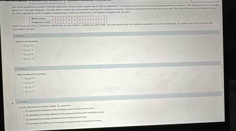 One of the questions in a study of marital satisfaction of dual-career couples was to rate the statement, "I'm pleased with the way we divide the responsibilities for childcare." The ratings went from 1 (strongly
agree) to 5 (strongly disagree). The table below contains ten of the paired responses for husbands and wives. Conduct a hypothesis test at the 5% level to see if the mean difference in the husband's versus
the wife's satisfaction level is negative (meaning that, within the partnership, the husband is happier than the wife).
NOTE: If you are using a Student's t-distribution for the problem, including for paired data, you may assume that the underlying population is normally distributed. (In general, you must first prove that
assumption, though.)
□ Part (a)
State the null hypothesis
H_0:mu _d≥ 0
H_0:mu _0<0</tex>
H_0:mu _d!= 0
H_0:mu _d>0
□ Parl (b)
State the alternative hypothesis.
H_a:mu _0!= 0
H_a:mu _d=0
H_a:mu _d<0</tex>
H_a:mu _d>0
□ Part (c)
In words, state what your random variable x_4 represents.
overline x_d represents the difference in the satisfaction levels of husbands and wives.
overline x_d represents the average difference in the husbands' and the wives' satisfaction levels.
overline x_d represents the average satisfaction level of husbands and wives.
overline x_4 represents the difference in the average satisfaction level of husbands and wives