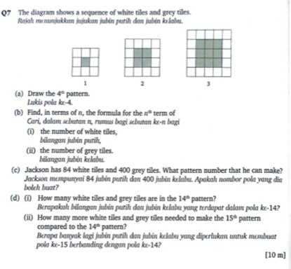 The diagram shows a sequence of white tiles and grey tiles. 
Rajah memunjukkan jujukan jubin putih dan jubin kelabu.
1 2 3
(a) Draw the 4° pattern. 
Lukis pola ke -4. 
(b) Find, in terms of n, the formula for the n° term of 
Cari, dalam sebutan n, rumus bagi sebutan ke-n bagi 
(i) the number of white tiles, 
bilangan jubin putih, 
(ii) the number of grey tiles. 
bilangan jubin kelabu. 
(c) Jackson has 84 white tiles and 400 grey tiles. What pattern number that he can make? 
Jackson mempunyai 84 jubin putih dan 400 jubin kelabu. Apakah nombor pola yang dia 
bolch buat? 
(d) (i) How many white tiles and grey tiles are in the 14° pattern? 
Berapakah bilangan jubin putih dan jubin kelabu yang terdapat dalam pola ke -14? 
(ii) How many more white tiles and grey tiles needed to make the 15° pattern 
compared to the 14° pattern? 
Berapa banyak lagi jubin putih dan jubin kelabu yang diperlukan untuk membuat 
pola ke -15 berbanding dengan pola ke -14? 
[10 m]