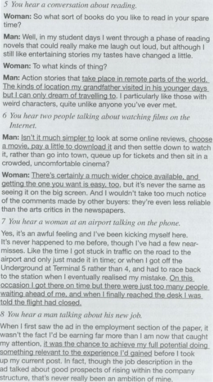 You hear a conversation about reading.
Woman: So what sort of books do you like to read in your spare
time?
Man: Well, in my student days I went through a phase of reading
novels that could really make me laugh out loud, but although I
still like entertaining stories my tastes have changed a little.
Woman: To what kinds of thing?
Man: Action stories that take place in remote parts of the world.
The kinds of location my grandfather visited in his younger days
but I can only dream of travelling to. I particularly like those with
weird characters, quite unlike anyone you’ve ever met.
6 You hear two people talking about watching films on the
Internet.
Man: Isn't it much simpler to look at some online reviews, choose
a movie, pay a little to download it and then settle down to watch
it, rather than go into town, queue up for tickets and then sit in a
crowded, uncomfortable cinema?
Woman: There's certainly a much wider choice available, and
getting the one you want is easy, too, but it's never the same as
seeing it on the big screen. And I wouldn't take too much notice
of the comments made by other buyers: they're even less reliable
than the arts critics in the newspapers.
7 You hear a woman at an airport talking on the phone.
Yes, it's an awful feeling and I've been kicking myself here.
It's never happened to me before, though I've had a few near-
misses. Like the time I got stuck in traffic on the road to the
airport and only just made it in time; or when I got off the
Underground at Terminal 5 rather than 4, and had to race back
to the station when I eventually realised my mistake. On this
occasion I got there on time but there were just too many people
waiting ahead of me, and when I finally reached the desk I was
told the flight had closed.
8 You hear a man talking about his new job.
When I first saw the ad in the employment section of the paper, it
wasn't the fact I'd be earning far more than I am now that caught
my attention, it was the chance to achieve my full potential doing
something relevant to the experience I'd gained before I took
up my current post. In fact, though the job description in the
ad talked about good prospects of rising within the company
structure, that's never really been an ambition of mine.