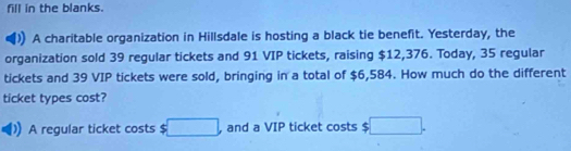 fill in the blanks. 
A charitable organization in Hillsdale is hosting a black tie benefit. Yesterday, the 
organization sold 39 regular tickets and 91 VIP tickets, raising $12,376. Today, 35 regular 
tickets and 39 VIP tickets were sold, bringing in a total of $6,584. How much do the different 
ticket types cost? 
A regular ticket costs $ □ a and a VIP ticket costs $ :□.