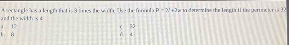 A rectangle has a length that is 3 times the width. Use the formula P=2l+2w to determine the length if the perimeter is 32
and the width is 4
a. 12 c. 32
b. 8 d. 4