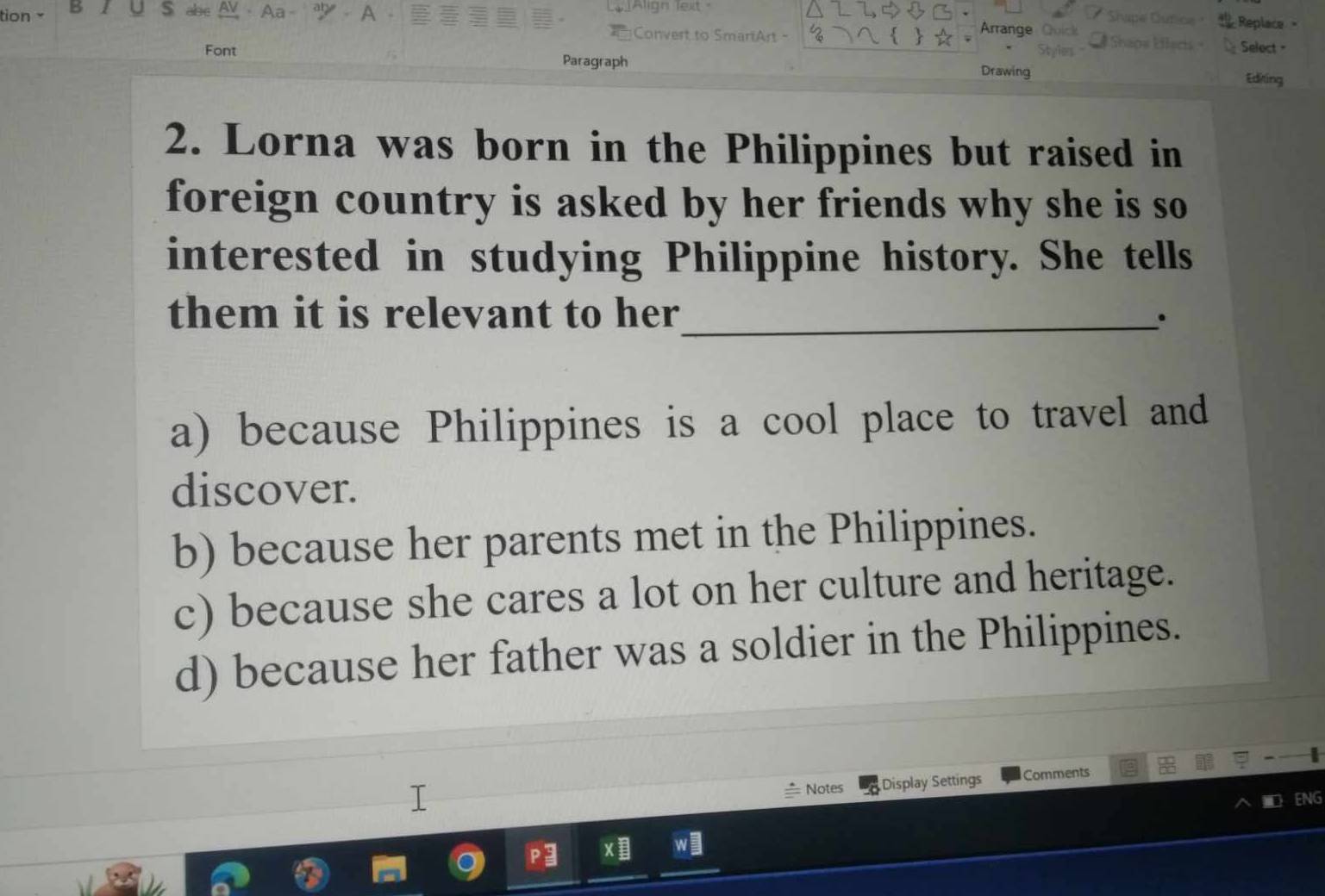 tion B
LAlign lext 
alse . Replace 
Convert to SmariArt -
Arrange O
Font Select -
Paragraph Drawing
Editing
2. Lorna was born in the Philippines but raised in
foreign country is asked by her friends why she is so
interested in studying Philippine history. She tells
them it is relevant to her_ .
a) because Philippines is a cool place to travel and
discover.
b) because her parents met in the Philippines.
c) because she cares a lot on her culture and heritage.
d) because her father was a soldier in the Philippines.
Notes Display Settings Comments