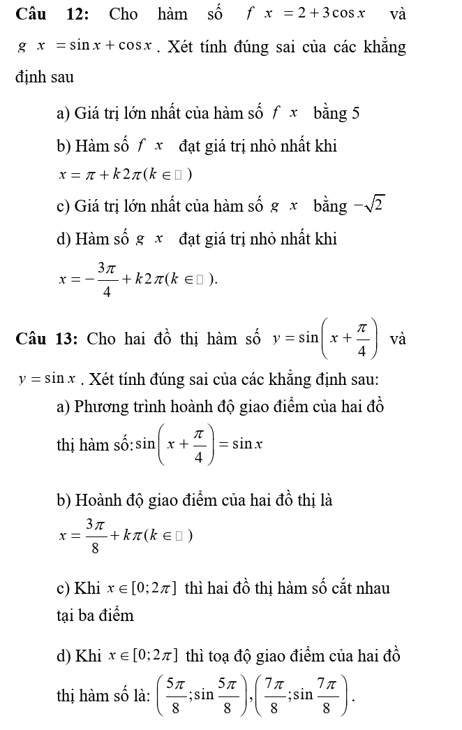 Cho ham Shat O f x=2+3cos x và
gx=sin x+cos x. Xét tính đúng sai của các khẳng 
định sau 
a) Giá trị lớn nhất của hàm số f x bằng 5
b) Hàm số f x đạt giá trị nhỏ nhất khi
x=π +k2π (k∈ □ )
c) Giá trị lớn nhất của hàm số g x bằng -sqrt(2)
d) Hàm số g x đạt giá trị nhỏ nhất khi
x=- 3π /4 +k2π (k∈ □ ). 
Câu 13: Cho hai đồ thị hàm số y=sin (x+ π /4 ) và
y=sin x. Xét tính đúng sai của các khẳng định sau: 
a) Phương trình hoành độ giao điểm của hai đồ 
thị hàm số: sin (x+ π /4 )=sin x
b) Hoành độ giao điểm của hai đồ thị là
x= 3π /8 +kπ (k∈ □ )
c) Khi x∈ [0;2π ] thì hai đồ thị hàm số cắt nhau 
tại ba điểm 
d) Khi x∈ [0;2π ] thì toạ độ giao điểm của hai đồ 
thị hàm số là: ( 5π /8 ;sin  5π /8 ),( 7π /8 ;sin  7π /8 ).