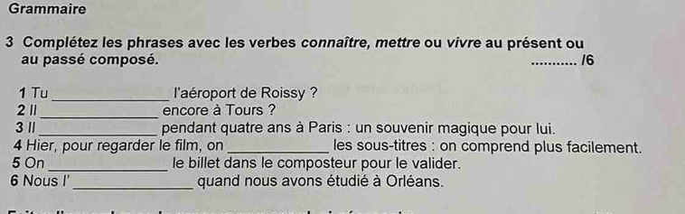 Grammaire 
3 Complétez les phrases avec les verbes connaître, mettre ou vivre au présent ou 
au passé composé. _16 
1 Tu _l'aéroport de Roissy ? 
_ 
21 encore à Tours ? 
3 1 _pendant quatre ans à Paris : un souvenir magique pour lui. 
4 Hier, pour regarder le film, on _les sous-titres : on comprend plus facilement. 
5 On _le billet dans le composteur pour le valider. 
6 Nous I' _quand nous avons étudié à Orléans.