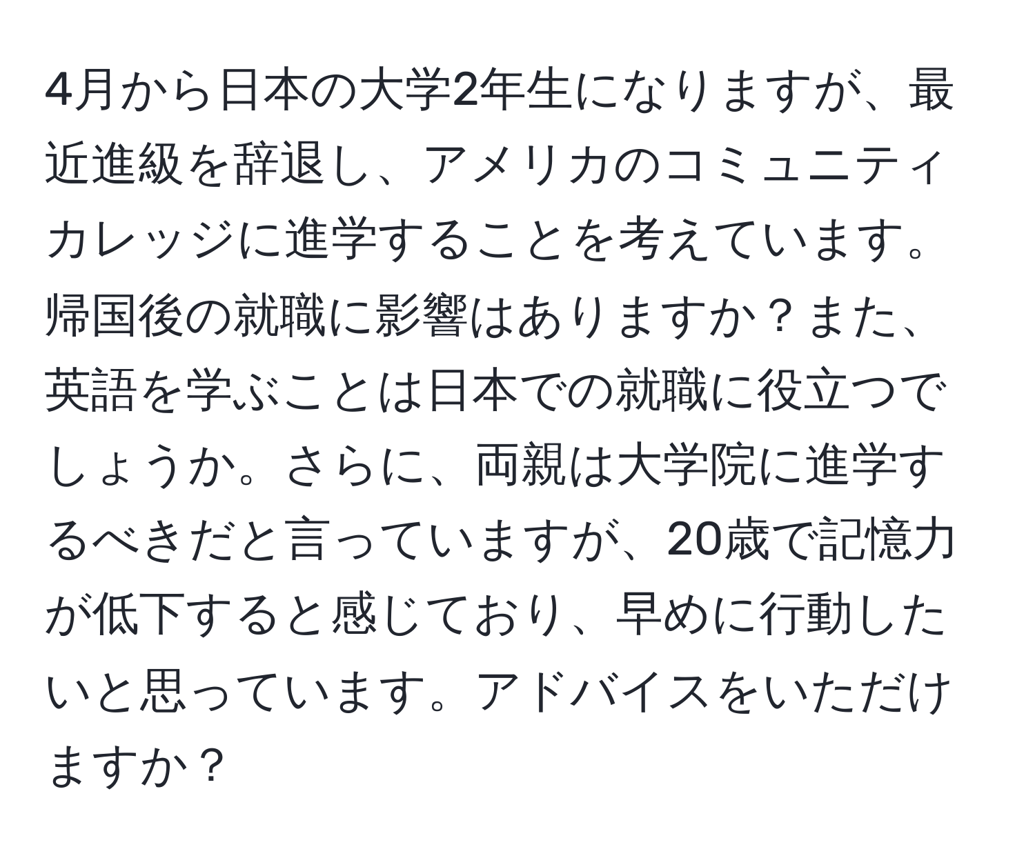 4月から日本の大学2年生になりますが、最近進級を辞退し、アメリカのコミュニティカレッジに進学することを考えています。帰国後の就職に影響はありますか？また、英語を学ぶことは日本での就職に役立つでしょうか。さらに、両親は大学院に進学するべきだと言っていますが、20歳で記憶力が低下すると感じており、早めに行動したいと思っています。アドバイスをいただけますか？