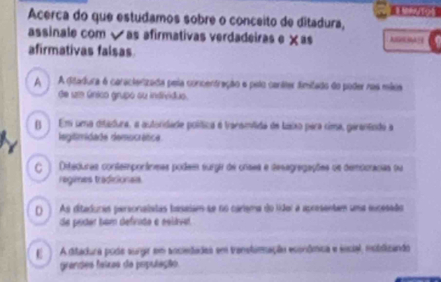 Acerca do que estudamos sobre o conceito de ditadura,
assinale com √ as afirmativas verdadeiras e × as
afirmativas falsas
A A ditadura 6 caractenizada pela concentração e pelo canáter fimitado do poder nas mica
de ue único grupo ou indióduo.
( Em uma ditadura, a autoridade política é traramilida de Laixo pera cima, gerantado a
legitimidade democrátice
C ) Diteduras contemporáneas podem surga de cnsea e desegragações os demdoracias da
rágimes tradinionas
() As ditaduras personalstas tasaism se no carisma do lídol a apresentem uma excesado
de prder bem defvido e ssláve.
E ) A ditadura poda surgr em anciedadas em transtimação econômica e social, mobdizando
grandes feiras de população