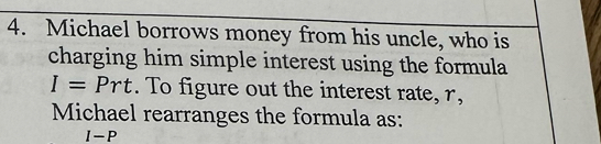 Michael borrows money from his uncle, who is 
charging him simple interest using the formula
I=Prt. To figure out the interest rate, r, 
Michael rearranges the formula as:
I-P