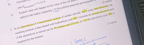 Calculate II E_(MnO_4)^-|Mn^(2+)^circ =+1.51V
[9 marks] 
and 
c) Explain what will happen to the value of the cell pole added to the beaker containing 1.25 M acidified potassium permanganale 
. In an electrolysis of a concentrated solution of sodium chloride, NaCI using inert electrodes, th 
esulting solution is then titrated with hydrochloric acid, HCI. Calculate the amount of current use 
[7 marks] 
f the electrolysis is carried out for 60 minutes and 23.0 mL of 1 50 M hydrochloric acid, HCl i required for the titration.