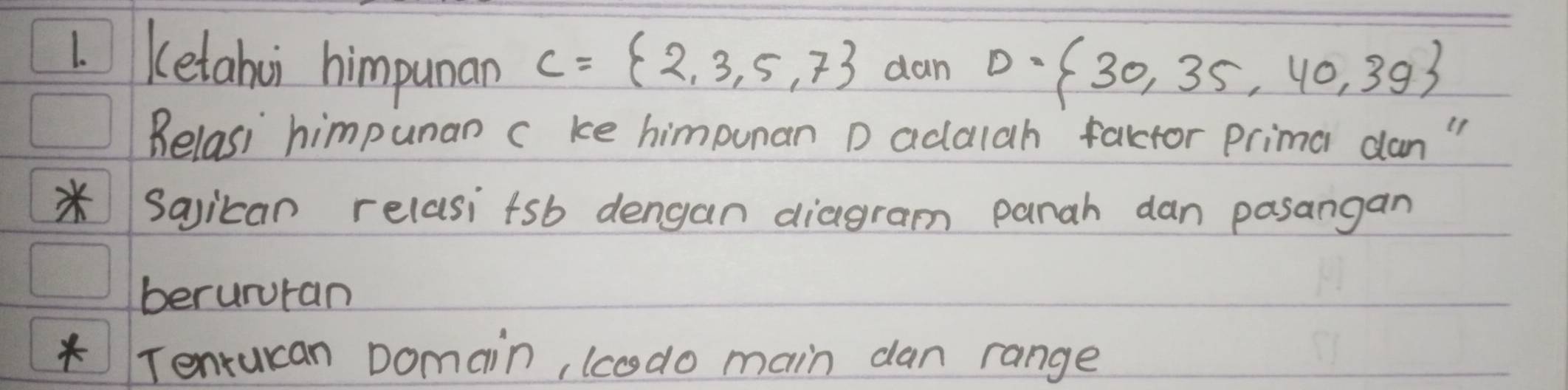 Ketahui himpunan C= 2,3,5,7 dan D= 30,35,40,3g
Belasi himpunan c ke himpunan D adalah factor prima dan " 
*Sajican relasitsb dengan diagram panah dan pasangan 
berururan 
* Tenrucan Domain, (codo main dan range