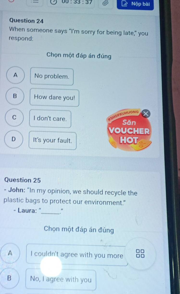 00:33:37 Nộp bài
Question 24
When someone says “I’m sorry for being late,” you
respond:
Chọn một đáp án đúng
A No problem.
B How dare you!
BSHOPXUHUONG
C I don't care. Sǎn
VOUCHER
D It's your fault. HOT I
Question 25
- John: “In my opinion, we should recycle the
plastic bags to protect our environment."
- Laura: "_ ."
Chọn một đáp án đúng
A I couldn't agree with you more
B No, I agree with you