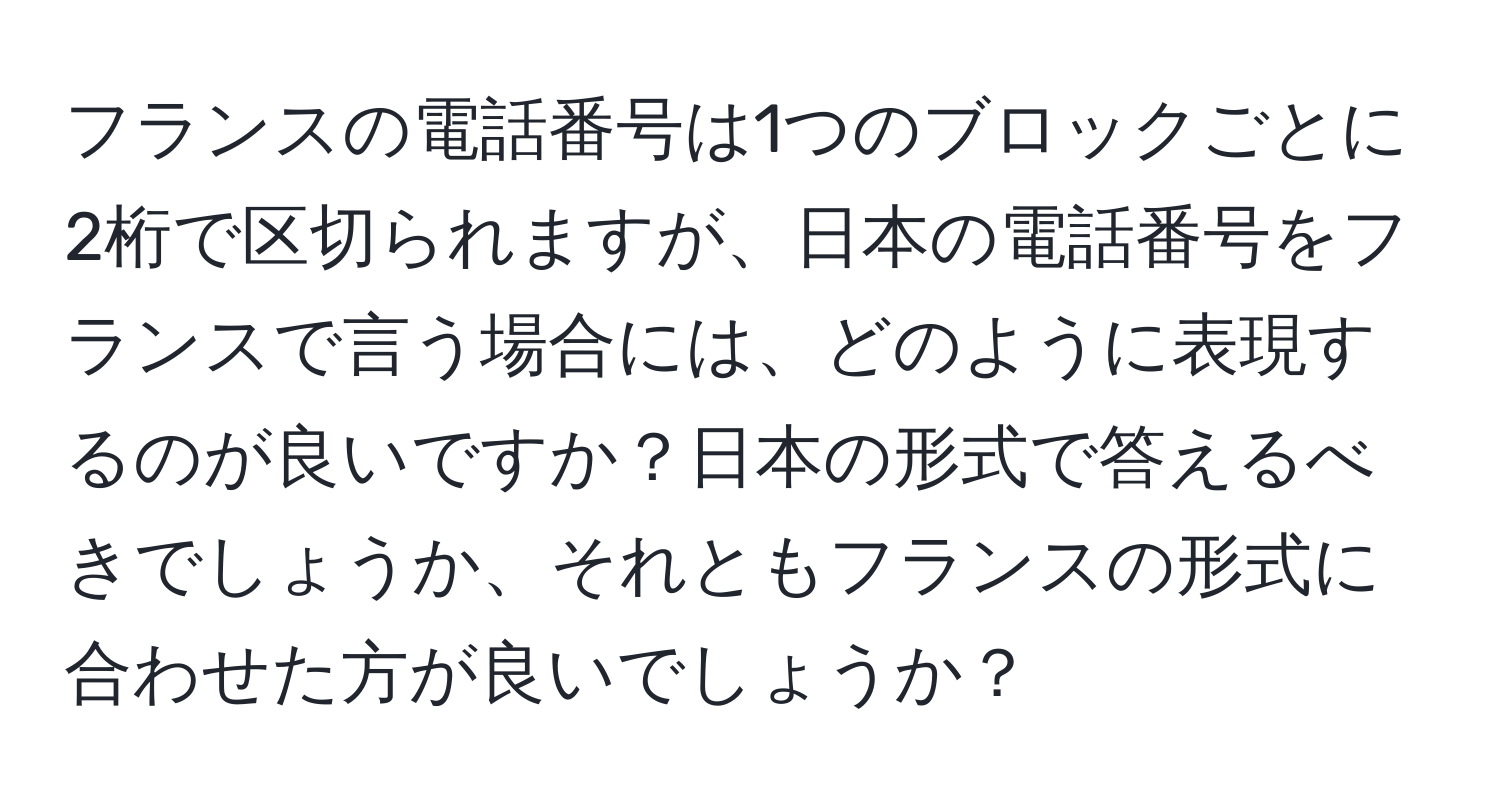 フランスの電話番号は1つのブロックごとに2桁で区切られますが、日本の電話番号をフランスで言う場合には、どのように表現するのが良いですか？日本の形式で答えるべきでしょうか、それともフランスの形式に合わせた方が良いでしょうか？