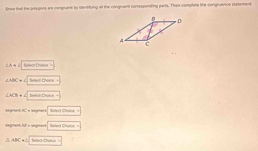 Show that the polygons are congruent by identifying all the congruent corresponding parts. Then complete the congruence statement.
∠ A= ∠ Select Choice
∠ ABC= ∠ Select Choice
∠ ACB= ∠ Select Choice
segment AC= segment Select Choice
segment AB= segment Select Choice
△ ABC= a Select Choice