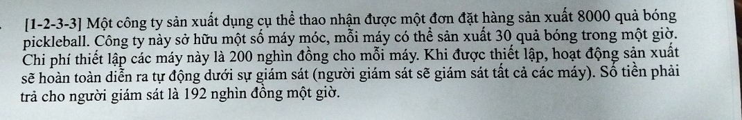 [1-2 -3 -3] Một công ty sản xuất dụng cụ thể thao nhận được một đơn đặt hàng sản xuất 8000 quả bóng 
pickleball. Công ty này sở hữu một số máy móc, mỗi máy có thể sản xuất 30 quả bóng trong một giờ. 
Chi phí thiết lập các máy này là 200 nghìn đồng cho mỗi máy. Khi được thiết lập, hoạt động sản xuất 
sẽ hoàn toàn diễn ra tự động dưới sự giám sát (người giám sát sẽ giám sát tất cả các máy). Số tiền phải 
trả cho người giám sát là 192 nghìn đồng một giờ.