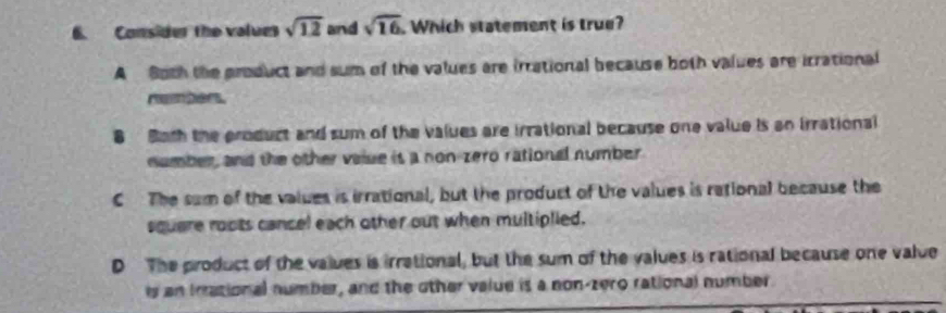 Consider the values sqrt(12) and sqrt(16). Which statement is true?
A Both the product and sum of the values are irrational because both values are irrational
B Both the product and sum of the values are irrational because one value is an irrational
number, and the other valse is a non-zero rational number
C The sum of the values is irrational, but the product of the values is rational because the
square roots cancel each other out when multiplied.
D The product of the values is irrational, but the sum of the values is rational because one value
ls an Irational number, and the other value is a non-zero rational number.