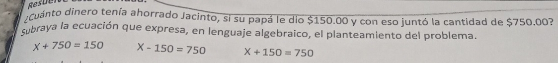 Resuer
¿Cuánto dinero tenía ahorrado Jacinto, si su papá le dio $150.00 y con eso juntó la cantidad de $750.00?
Subraya la ecuación que expresa, en lenguaje algebraico, el planteamiento del problema.
x+750=150 X-150=750 X+150=750