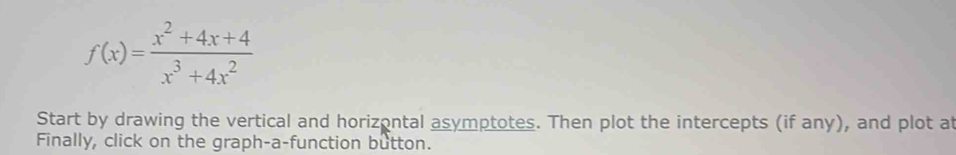 f(x)= (x^2+4x+4)/x^3+4x^2 
Start by drawing the vertical and horizontal asymptotes. Then plot the intercepts (if any), and plot at 
Finally, click on the graph-a-function button.