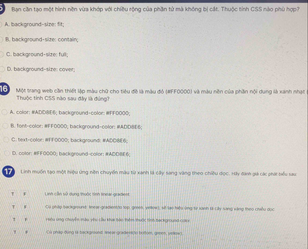 Bạn cần tạo một hình nền vừa khớp với chiều rộng của phần tử mà không bị cắt. Thuộc tính CSS nào phù hợp?
A. background-size: fit;
B. background-size: contain;
C. background-size: full;
D. background-size: cover;
16 Một trang web cần thiết lập màu chữ cho tiêu đề là màu đỏ (#FF0000) và màu nền của phần nội dung là xanh nhạt
Thuộc tính CSS nào sau đây là đúng?
A. color: #ADD8E6; background-color: #FF0000;
B. font-color: # FF0000; background-color: #ADD8E6;
C. text-color: #FF0000; background: #ADD8E6;
D. color: #FF0000; background-color: #ADD8E6;
17 Linh muốn tạo một hiệu ứng nền chuyến màu từ xanh lá cây sang vàng theo chiều dọc. Hãy đánh giá các phát biểu sau:
T F Linh cần sử dụng thuộc tính linear-gradient.
T F Cú pháp background: linear-gradient(to top, green, yellow); sẽ tạo hiệu ứng từ xanh lá cây sang vàng theo chiều dọc
T F Hiệu ứng chuyễn màu yêu cầu khai báo thêm thuộc tính background-color.
T F Cú pháp đúng là background: linear-gradient(to bottom, green, yellow);