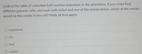 Look at the table of reduction half reaction potentials in the procedure. If you make four
different galvanic cells, one each with nickel and one of the metals below, which of the metals
would be the anode in the cell? Mark all that apply.
magnesium
zinc
lead
copper