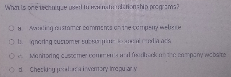 What is one technique used to evaluate relationship programs?
a. Avoiding customer comments on the company website
b. Ignoring customer subscription to social media ads
c. Monitoring customer comments and feedback on the company website
d. Checking products inventory irregularly