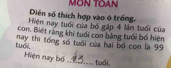 MON TOAN 
Điền số thích hợp vào ô trống. 
Hiện nay tuổi của bố gấp 4 lần tuổi của 
con. Biết rằng khi tuổi con bằng tuổi bố hiện 
nay thì tổng số tuổi của hai bố con là 99
tuổi. 
Hiện nay bố_ 
tuổi.