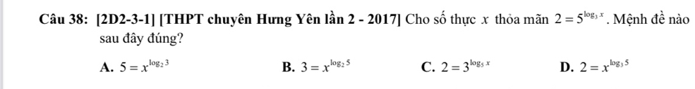 [2D2-3-1] [THPT chuyên Hưng Yên lần 2 - 2017] Cho số thực x thỏa mãn 2=5^(log _3)x. Mệnh đề nào
sau đây đúng?
A. 5=x^(log _2)3 B. 3=x^(log _2)5 C. 2=3^(log _5)x D. 2=x^(log _3)5