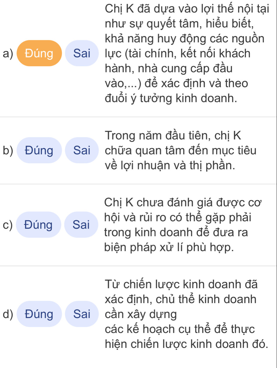 Chị K đã dựa vào lợi thế nội tại 
như sự quyết tâm, hiểu biết, 
khả năng huy động các nguồn 
a) Đúng Sai lực (tài chính, kết nối khách 
hành, nhà cung cấp đầu 
vào,...) để xác định và theo 
đuổi ý tưởng kinh doanh. 
Trong năm đầu tiên, chị K 
b) Đúng Sai chữa quan tâm đến mục tiêu 
về lợi nhuận và thị phần. 
Chị K chưa đánh giá được cơ 
c) Đúng Sai hội và rủi ro có thể gặp phải 
trong kinh doanh để đưa ra 
biện pháp xử lí phù hợp. 
Từ chiến lược kinh doanh đã 
xác định, chủ thể kinh doanh 
d) Đúng Sai cần xây dựng 
các kế hoạch cụ thể để thực 
hiện chiến lược kinh doanh đó.