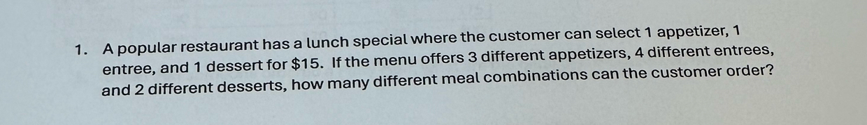 A popular restaurant has a lunch special where the customer can select 1 appetizer, 1
entree, and 1 dessert for $15. If the menu offers 3 different appetizers, 4 different entrees, 
and 2 different desserts, how many different meal combinations can the customer order?