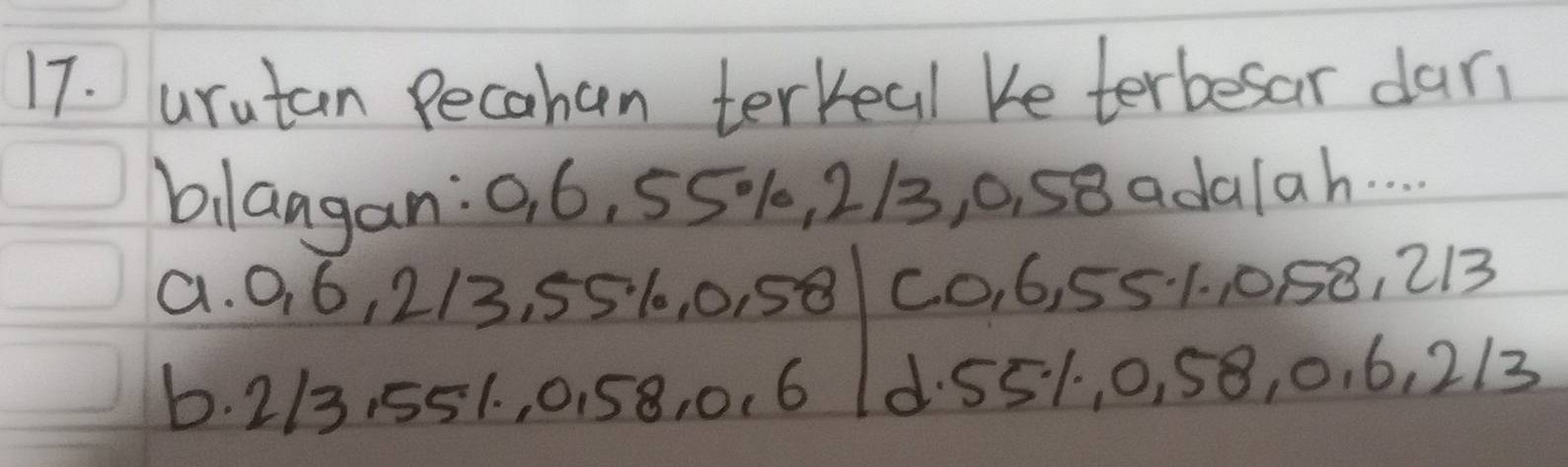 urutan Pecahen terkeal Ke terbesar dar
bilaagan: 0, 6, 55%, 213, 0, 58 adalah. . .
a. 0, 6, 2/3, 551, 0, 58 C0, 6, 551., 058, 213
6. 213, 551. , 0. 58, 0. 6 d. 551, 0, 58, 0. 6, 213