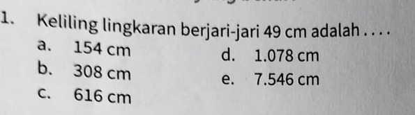 Keliling lingkaran berjari-jari 49 cm adalah . . . .
a. 154 cm d. 1.078 cm
b. 308 cm
e. 7.546 cm
c. 616 cm