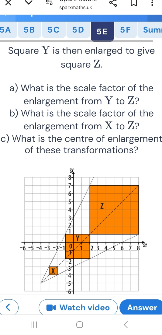 sparxmaths.uk 
5A 5B 5C 5D 5E 5F Sum 
Square Y is then enlarged to give 
square Z. 
a) What is the scale factor of the 
enlargement from Y to Z? 
b) What is the scale factor of the 
enlargement from X to Z? 
c) What is the centre of enlargement 
of these transformations?
Y
8
:
7
6
5
4 Z
3
2
1
Y
-6 -5 -4 -3 -2 -1 0 1 2 3 4. -5 6 7 8 x
-1
-2
X -3
-4
-5
-6
Watch video Answer