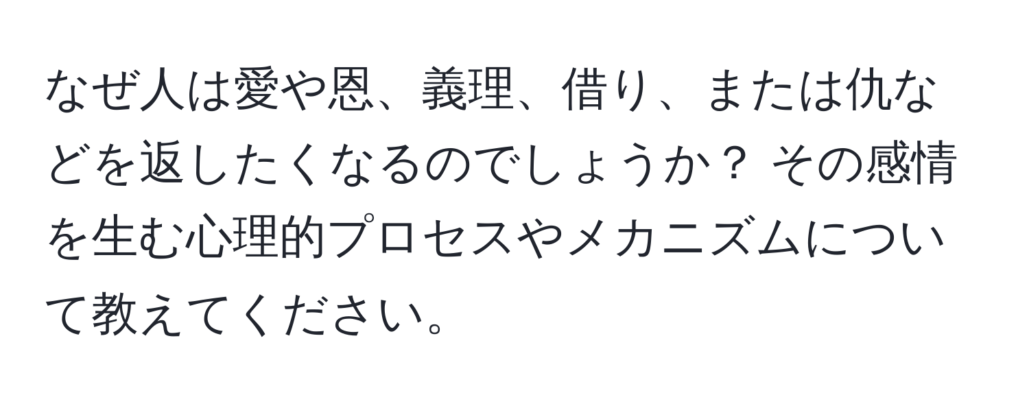 なぜ人は愛や恩、義理、借り、または仇などを返したくなるのでしょうか？ その感情を生む心理的プロセスやメカニズムについて教えてください。