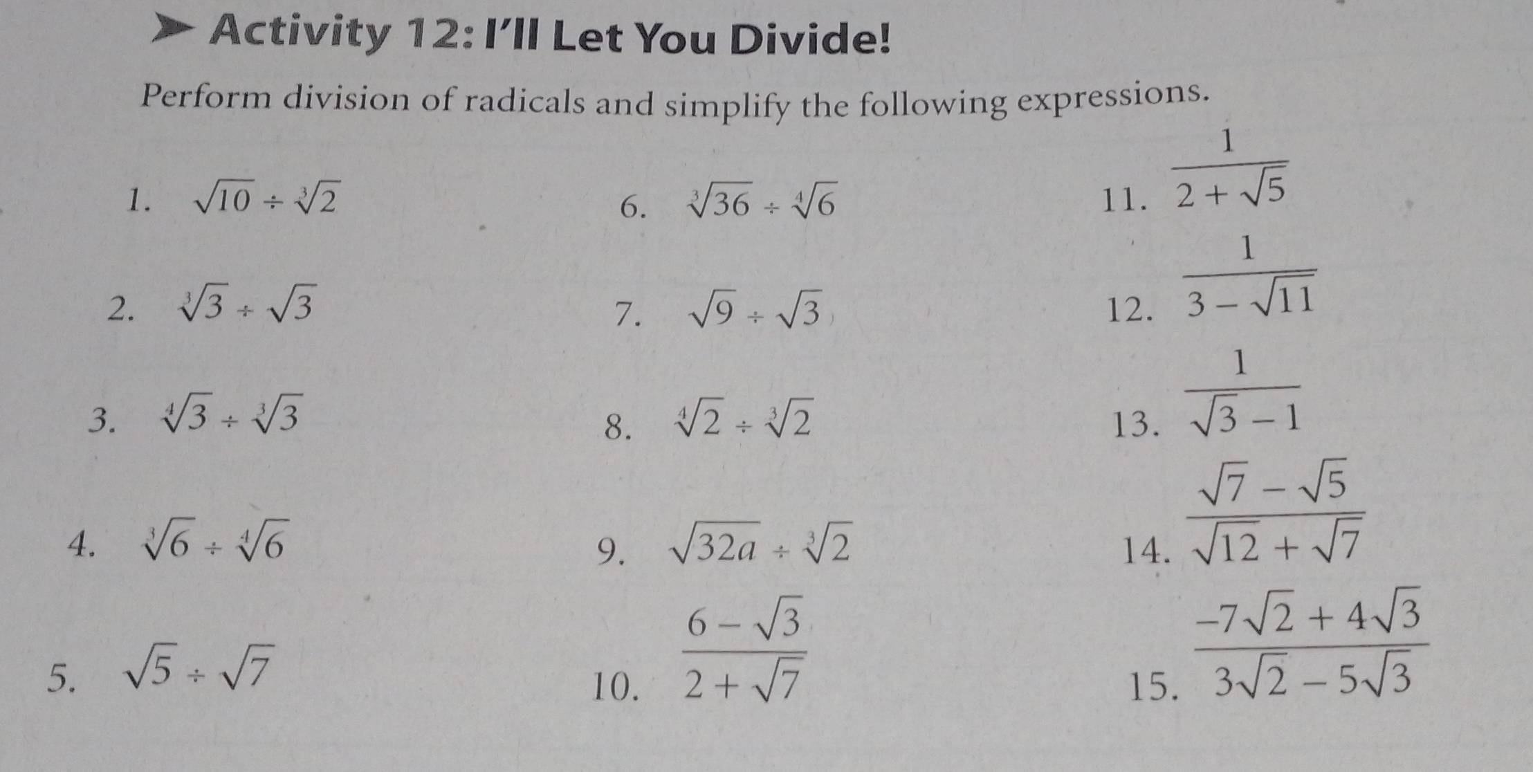 Activity 12: I’ll Let You Divide! 
Perform division of radicals and simplify the following expressions. 
1. sqrt(10)/ sqrt[3](2) 6. sqrt[3](36)/ sqrt[4](6) 11.
 1/2+sqrt(5) 
2. sqrt[3](3)/ sqrt(3) sqrt(9)/ sqrt(3) 12. 
7.
 1/3-sqrt(11) 
3. sqrt[4](3)/ sqrt[3](3) sqrt[4](2)/ sqrt[3](2) 13. 
8.
 1/sqrt(3)-1 
4. sqrt[3](6)/ sqrt[4](6) sqrt(32a)/ sqrt[3](2) 14. 
9.
 (sqrt(7)-sqrt(5))/sqrt(12)+sqrt(7) 
5. sqrt(5)/ sqrt(7)
 (6-sqrt(3))/2+sqrt(7) 
10. 15.
 (-7sqrt(2)+4sqrt(3))/3sqrt(2)-5sqrt(3) 