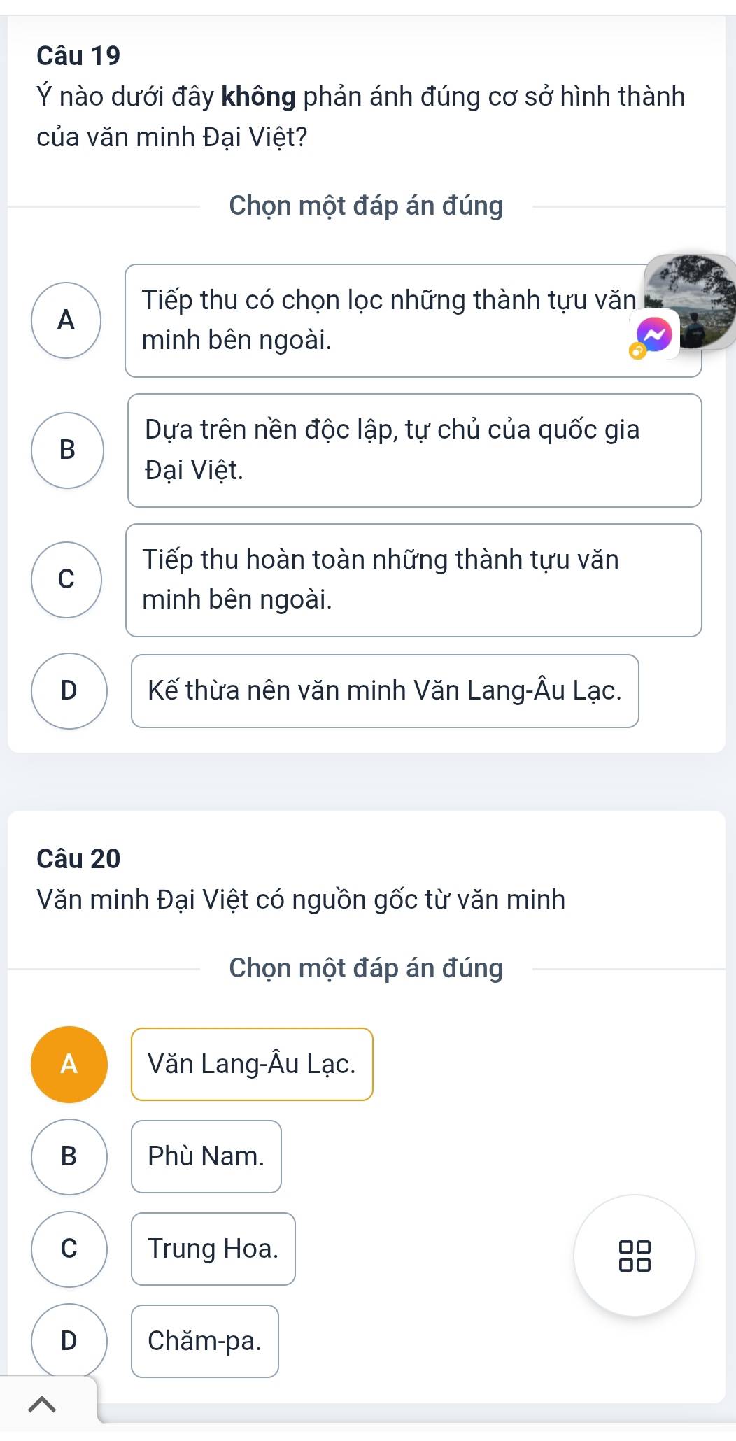 Ý nào dưới đây không phản ánh đúng cơ sở hình thành
của văn minh Đại Việt?
Chọn một đáp án đúng
Tiếp thu có chọn lọc những thành tựu văn
A
minh bên ngoài.
Dựa trên nền độc lập, tự chủ của quốc gia
B
Đại Việt.
Tiếp thu hoàn toàn những thành tựu văn
C
minh bên ngoài.
D Kế thừa nên văn minh Văn Lang-Âu Lạc.
Câu 20
Văn minh Đại Việt có nguồn gốc từ văn minh
Chọn một đáp án đúng
A Văn Lang-Âu Lạc.
B Phù Nam.
C Trung Hoa.
D Chăm-pa.