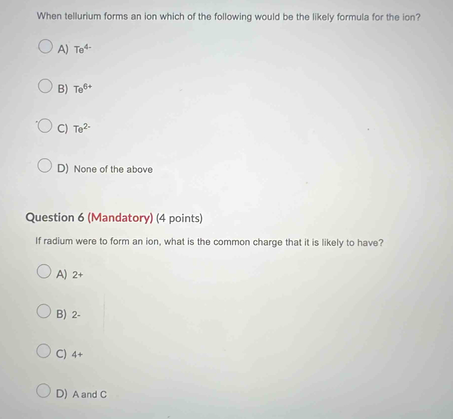 When tellurium forms an ion which of the following would be the likely formula for the ion?
A) Te^(4-)
B) Te^(6+)
C) Te^(2-)
D) None of the above
Question 6 (Mandatory) (4 points)
If radium were to form an ion, what is the common charge that it is likely to have?
A) 2+
B) 2-
C) 4+
D) A and C