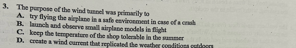 The purpose of the wind tunnel was primarily to
A. try flying the airplane in a safe environment in case of a crash
B. launch and observe small airplane models in flight
C. keep the temperature of the shop tolerable in the summer
D. create a wind current that replicated the weather conditions outdoors