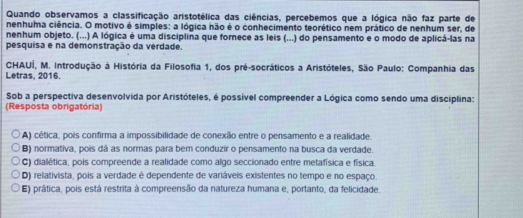 Quando observamos a classificação aristotélica das ciências, percebemos que a lógica não faz parte de
nenhuma ciência. O motivo é simples: a lógica não é o conhecimento teorético nem prático de nenhum ser, de
nenhum objeto. (...) A lógica é uma disciplina que fornece as leis (...) do pensamento e o modo de aplicá-las na
pesquisa e na demonstração da verdade.
CHAUÍ, M. Introdução à História da Filosofia 1, dos pré-socráticos a Aristóteles, São Paulo: Companhia das
Letras, 2016.
Sob a perspectiva desenvolvida por Aristóteles, é possível compreender a Lógica como sendo uma disciplina:
(Resposta obrigatória)
A) cética, pois confirma a impossibilidade de conexão entre o pensamento e a realidade.
B) normativa, pois dá as normas para bem conduzir o pensamento na busca da verdade.
C) dialética, pois compreende a realidade como algo seccionado entre metafísica e física.
D) relativista, pois a verdade é dependente de variáveis existentes no tempo e no espaço.
E) prática, pois está restrita à compreensão da natureza humana e, portanto, da felicidade.