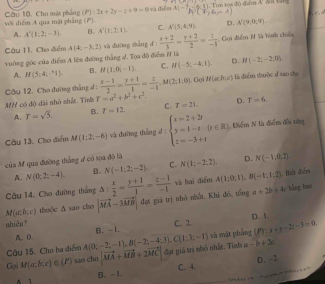 Cho mặt phẳng (P) : 2x+2y-z+9=0 và điểm A(-7;-6;1).  Tìm tọa độ điểm A' doi xung
b,c,d
với điểm A qua mặt phẳng (P).
A. A'(1;2;-3). B. A'(1;2;1). C. A'(5;4;9). D. A'(9;0;9).
Câu 11. Cho điểm A(4;-3;2) và đường thẳng d :  (x+2)/3 = (y+2)/2 = z/-1 . Gọi điểm H là hình chiếu
vuông góc của điểm A lên đường thẳng d. Tọa độ điểm H là
A. H(5;4;-1). B. H(1;0;-1). ℃. H(-5;-4;1). D. H(-2;-2;0).
Câu 12. Cho đường thẳng đ :  (x-1)/2 = (y+1)/1 = z/-1 ,M(2;1;0). Gọi H(a;b;c) là điểm thuộc d sao cho
MH có độ dài nhỏ nhất. Tính T=a^2+b^2+c^2.
C.
A. T=sqrt(5). B. T=12. T=21. D. T=6.
Câu 13. Cho điểm M(1;2;-6) và đường thẳng d : beginarrayl x=2+2t y=1-t z=-3+tendarray. (t∈ R). Điểm N là điểm đối xứng
của M qua đường thẳng d có tọa độ là
A. N(0;2;-4). B. N(-1;2;-2). C. N(1;-2;2). D. N(-1;0;2).
Câu 14. Cho đường thẳng △ : x/2 = (y+1)/1 = (z-1)/-1  và hai điểm A(1;0;1),B(-1;1;2). Biết điểm
M(a;b;c) thuộc △ sao cho |vector MA-3vector MB| đạt giá trị nhỏ nhất. Khi đó, tổng a+2b+4c bằng bao
D. 1.
nhiêu? C. 2.
A. 0. B. -1.
Câu 15. Cho ba điểm A(0;-2;-1),B(-2;-4;3),C(1;3;-1) và mặt phẳng (P): x+y-2z-3=0.
Gọi M(a;b;c)∈ (P) sao cho |vector MA+vector MB+2vector MC| đạt giá trị nhỏ nhất. Tính a-b+2c.
C. 4. D. -2.
A 3 B. -1.