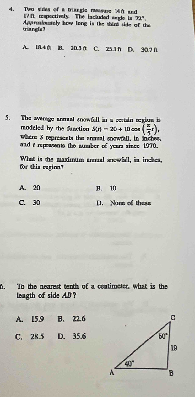 Two sides of a triangle measure 14ft and
17 ft, respectively. The included angle is 72°.
Approximately how long is the third side of the
triangle?
A. I8.4 ft B. 20.3 ft C. 25.1 ft D. 30.7 ft
5. The average annual snowfall in a certain region is
modeled by the function S(t)=20+10cos ( π /5 t),
where S represents the annual snowfall, in inches,
and t represents the number of years since 1970.
What is the maximum annual snowfall, in inches,
for this region?
A. 20 B. 10
C. 30 D. None of these
6. To the nearest tenth of a centimeter, what is the
length of side AB?
A. 15.9 B. 22.6
C. 28.5 D. 35.6