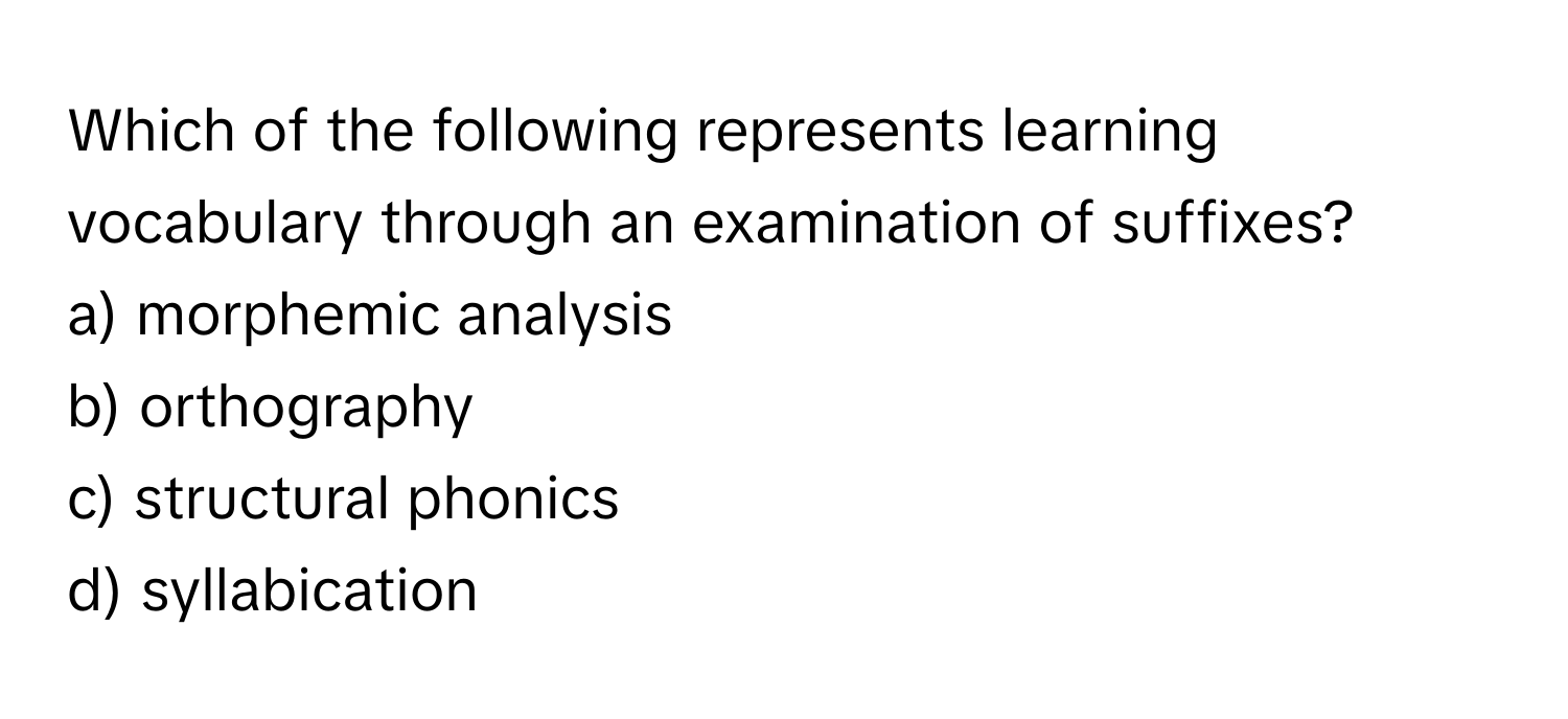 Which of the following represents learning vocabulary through an examination of suffixes?

a) morphemic analysis 
b) orthography 
c) structural phonics 
d) syllabication