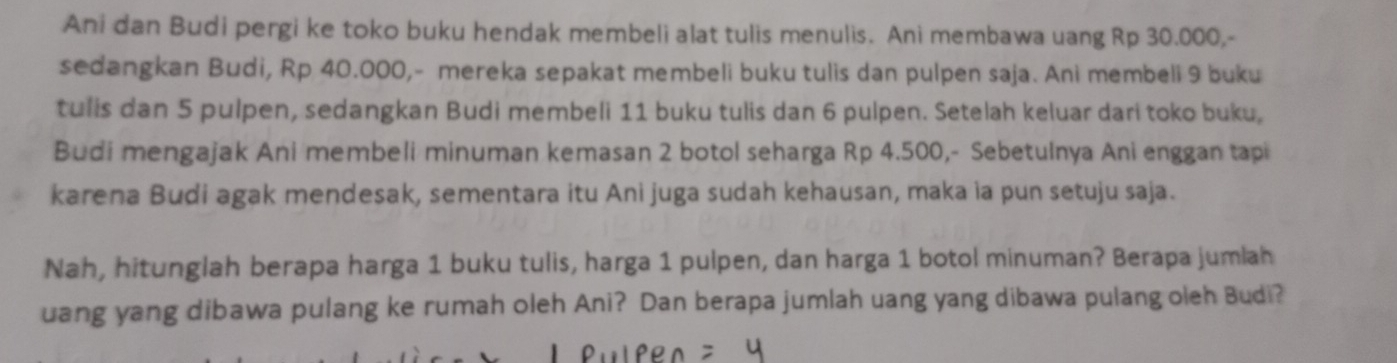 Ani dan Budi pergi ke toko buku hendak membeli alat tulis menulis. Ani membawa uang Rp 30.000,- 
sedangkan Budi, Rp 40.000,- mereka sepakat membeli buku tulis dan pulpen saja. Ani membeli 9 buku 
tulis dan 5 pulpen, sedangkan Budi membeli 11 buku tulis dan 6 pulpen. Setelah keluar dari toko buku, 
Budi mengajak Ani membeli minuman kemasan 2 botol seharga Rp 4.500,- Sebetulnya Ani enggan tapi 
karena Budi agak mendesak, sementara itu Ani juga sudah kehausan, maka ia pun setuju saja. 
Nah, hitunglah berapa harga 1 buku tulis, harga 1 pulpen, dan harga 1 botol minuman? Berapa jumlah 
uang yang dibawa pulang ke rumah oleh Ani? Dan berapa jumlah uang yang dibawa pulang oleh Budi?